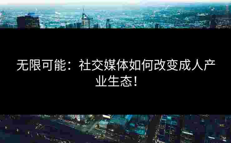 无限可能：社交媒体如何改变成人产业生态！