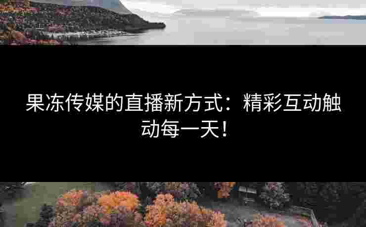 果冻传媒的直播新方式：精彩互动触动每一天！