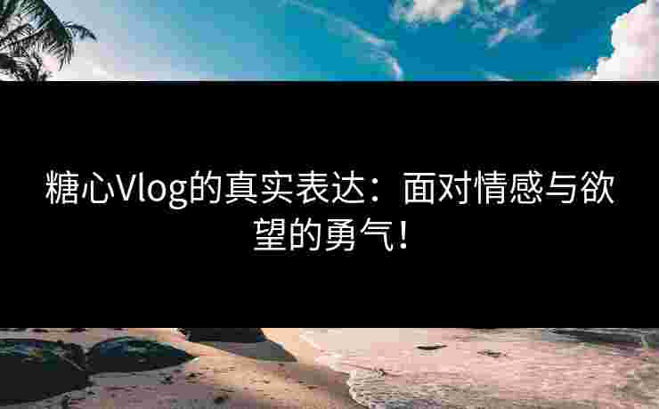 糖心Vlog的真实表达：面对情感与欲望的勇气！