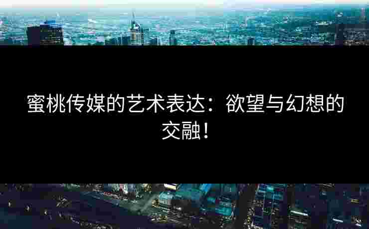 蜜桃传媒的艺术表达：欲望与幻想的交融！