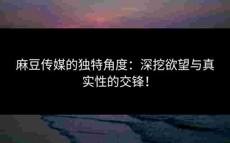 麻豆传媒的独特角度:深挖欲望与真实性的交锋!