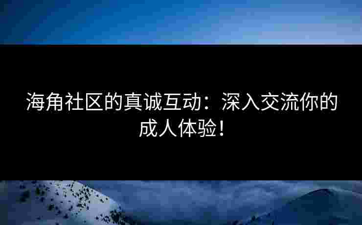 海角社区的真诚互动:深入交流你的成人体验!