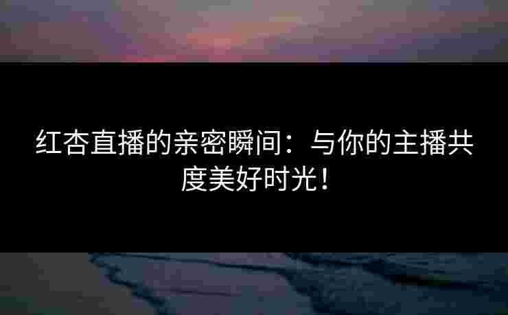 红杏直播的亲密瞬间:与你的主播共度美好时光!