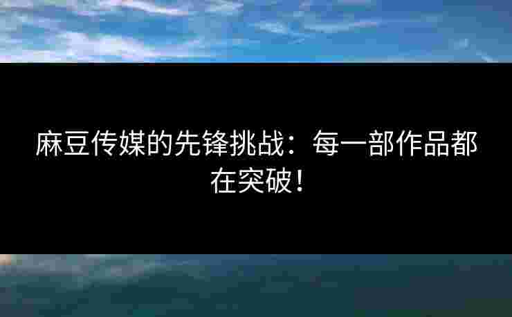 麻豆传媒的先锋挑战:每一部作品都在突破!