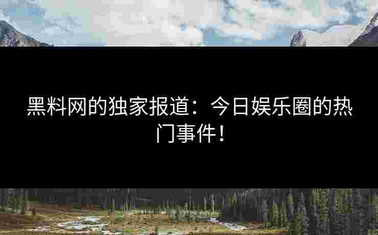 黑料网的独家报道：今日娱乐圈的热门事件！
