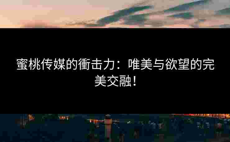 蜜桃传媒的衝击力：唯美与欲望的完美交融！