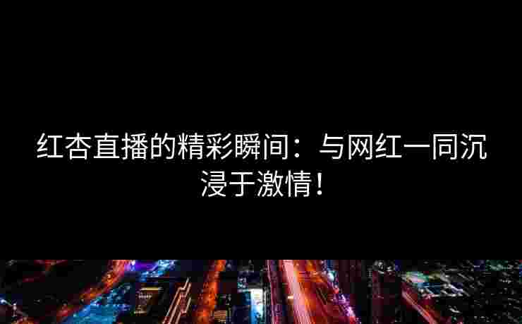 红杏直播的精彩瞬间：与网红一同沉浸于激情！