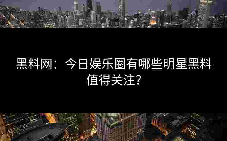 黑料网：今日娱乐圈有哪些明星黑料值得关注？