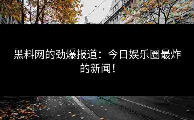 黑料网的劲爆报道：今日娱乐圈最炸的新闻！
