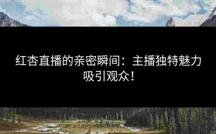 红杏直播的亲密瞬间：主播独特魅力吸引观众！