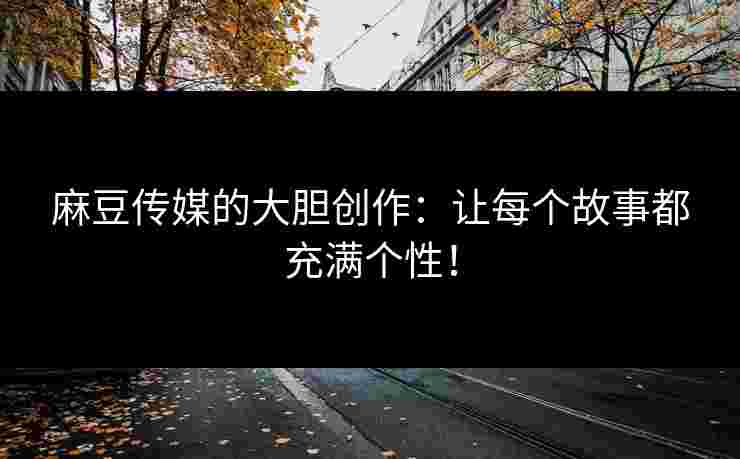 麻豆传媒的大胆创作：让每个故事都充满个性！