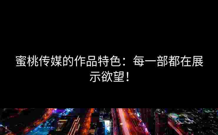 蜜桃传媒的作品特色：每一部都在展示欲望！