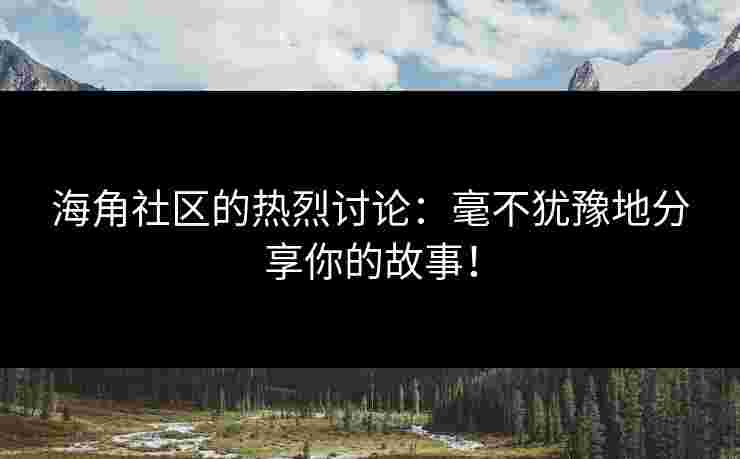 海角社区的热烈讨论：毫不犹豫地分享你的故事！