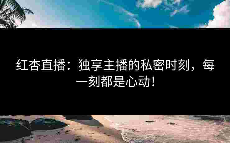 红杏直播：独享主播的私密时刻，每一刻都是心动！