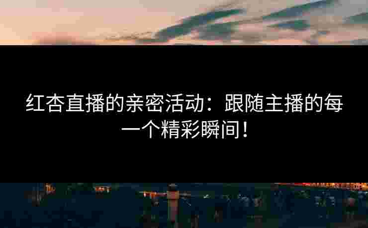 红杏直播的亲密活动：跟随主播的每一个精彩瞬间！