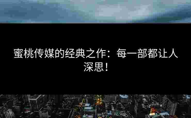 蜜桃传媒的经典之作：每一部都让人深思！