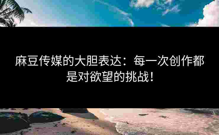麻豆传媒的大胆表达：每一次创作都是对欲望的挑战！