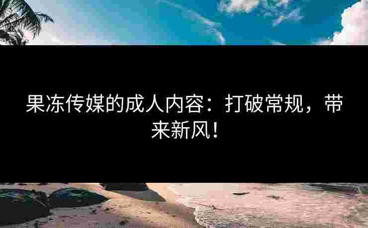 果冻传媒的成人内容：打破常规，带来新风！