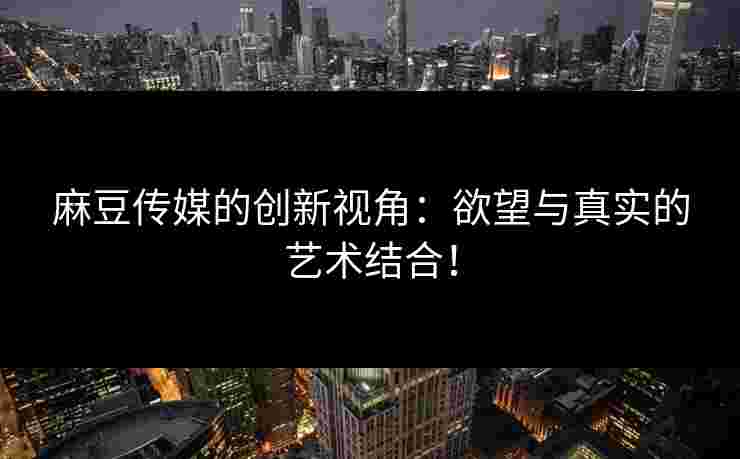 麻豆传媒的创新视角：欲望与真实的艺术结合！