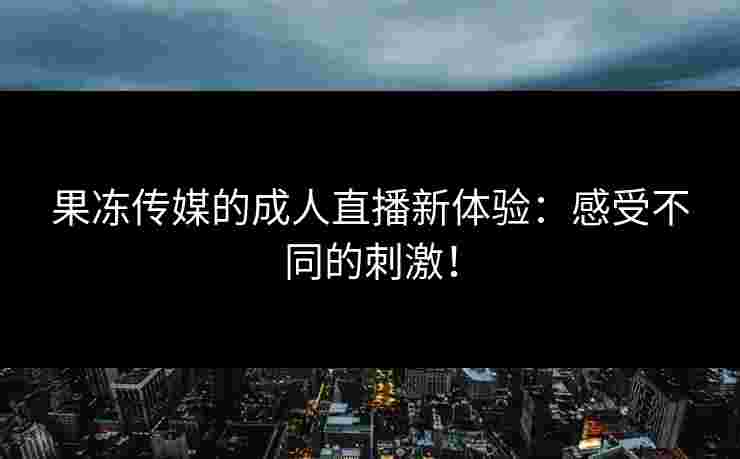 果冻传媒的成人直播新体验：感受不同的刺激！