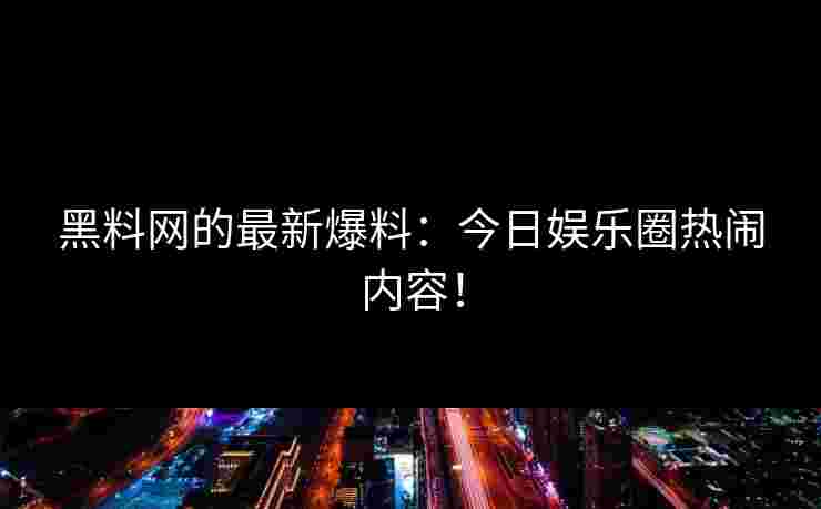 黑料网的最新爆料：今日娱乐圈热闹内容！