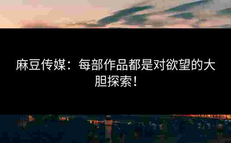 麻豆传媒：每部作品都是对欲望的大胆探索！