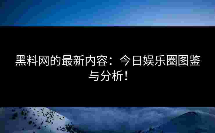 黑料网的最新内容:今日娱乐圈图鉴与分析!