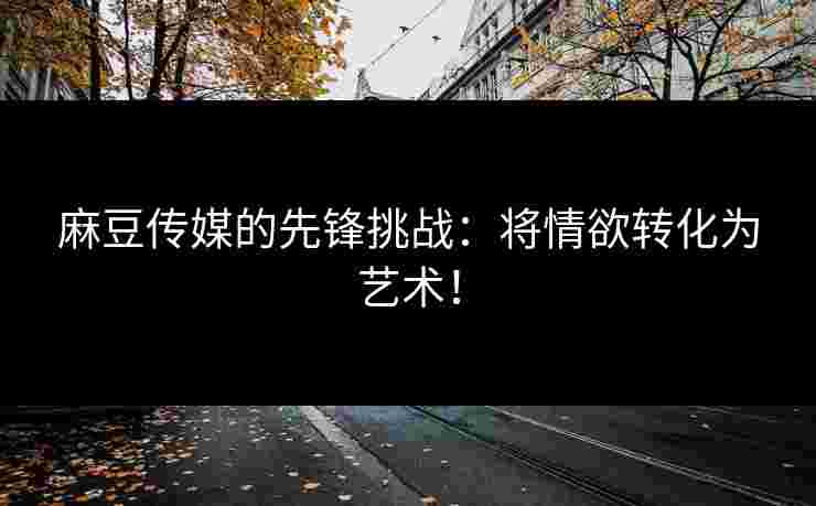麻豆传媒的先锋挑战:将情欲转化为艺术!
