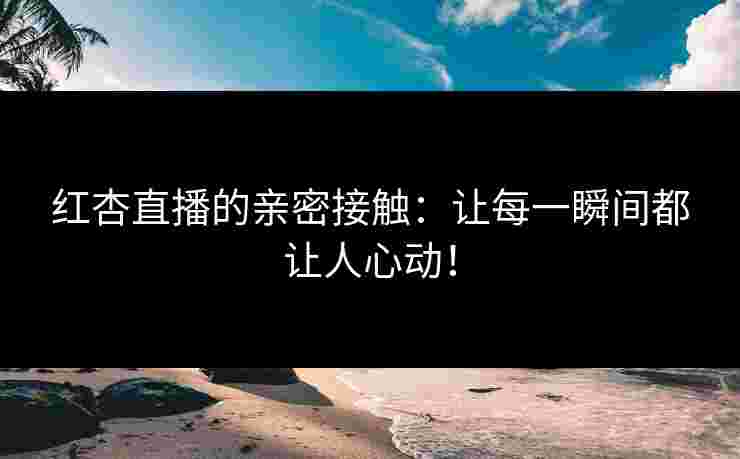 红杏直播的亲密接触:让每一瞬间都让人心动!