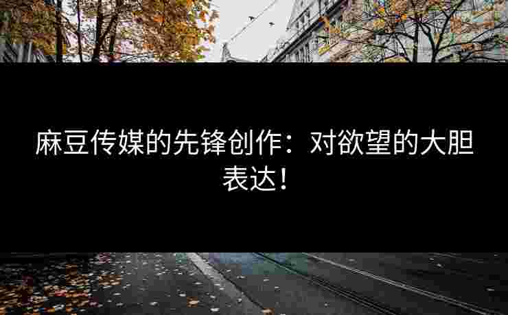 麻豆传媒的先锋创作:对欲望的大胆表达!