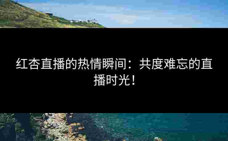 红杏直播的热情瞬间：共度难忘的直播时光！