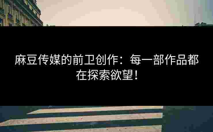 麻豆传媒的前卫创作：每一部作品都在探索欲望！