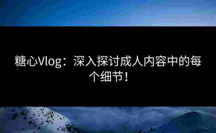 糖心Vlog：深入探讨成人内容中的每个细节！