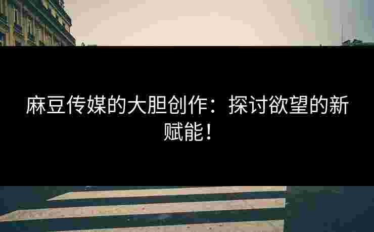 麻豆传媒的大胆创作：探讨欲望的新赋能！