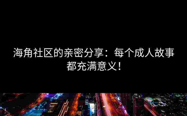 海角社区的亲密分享：每个成人故事都充满意义！