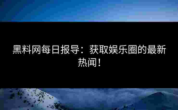 黑料网每日报导：获取娱乐圈的最新热闻！