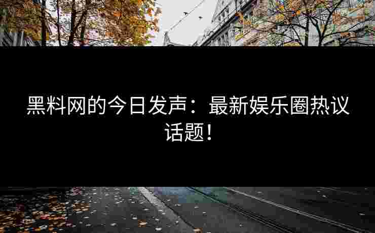 黑料网的今日发声：最新娱乐圈热议话题！