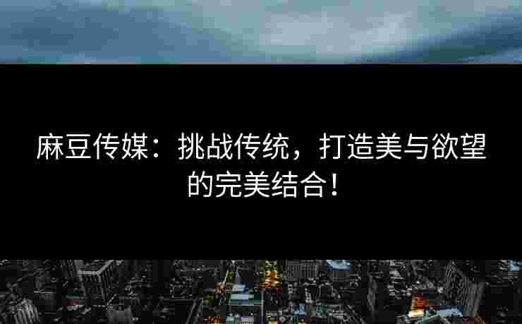麻豆传媒：挑战传统，打造美与欲望的完美结合！