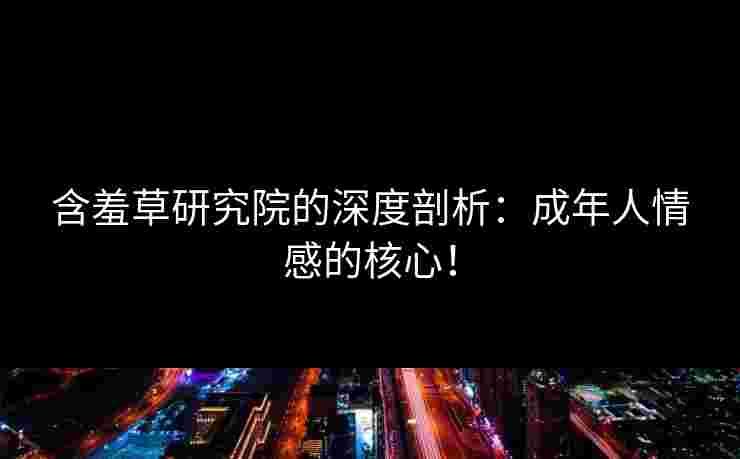 含羞草研究院的深度剖析：成年人情感的核心！
