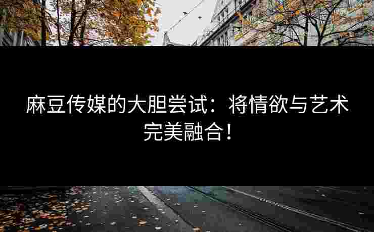 麻豆传媒的大胆尝试：将情欲与艺术完美融合！