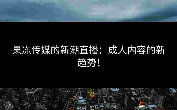 果冻传媒的新潮直播：成人内容的新趋势！