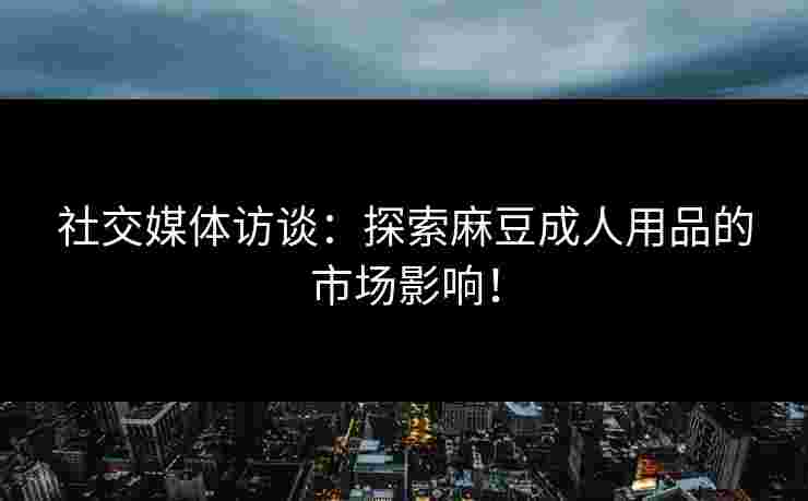 社交媒体访谈：探索麻豆成人用品的市场影响！
