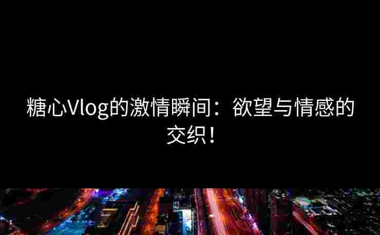 糖心Vlog的激情瞬间：欲望与情感的交织！