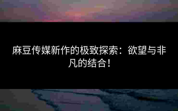 麻豆传媒新作的极致探索：欲望与非凡的结合！