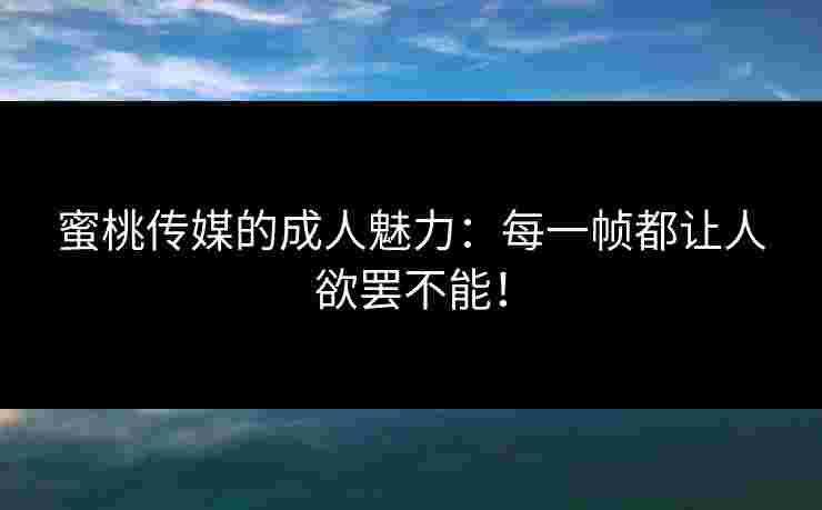 蜜桃传媒的成人魅力：每一帧都让人欲罢不能！