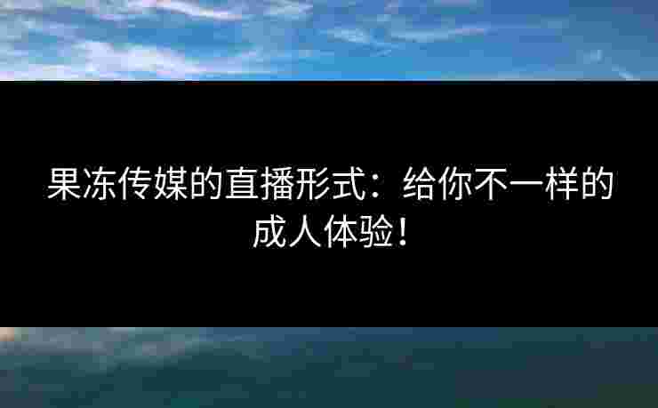 果冻传媒的直播形式：给你不一样的成人体验！