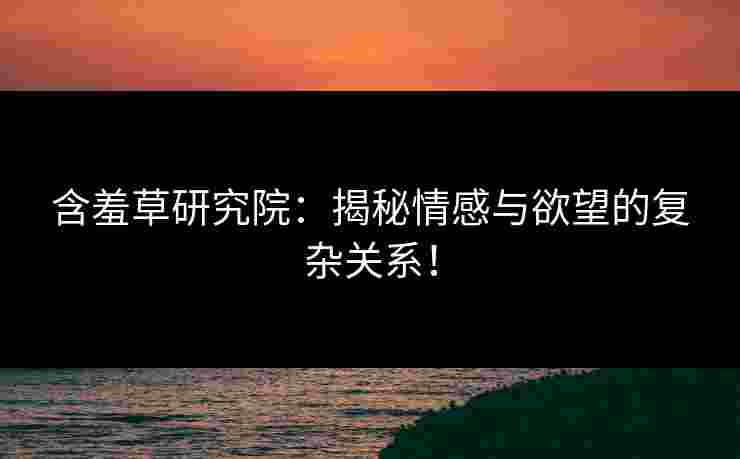 含羞草研究院：揭秘情感与欲望的复杂关系！
