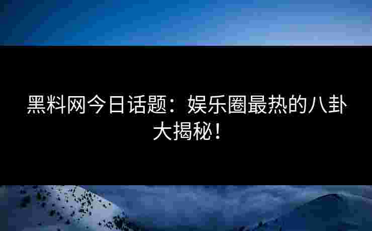 黑料网今日话题：娱乐圈最热的八卦大揭秘！
