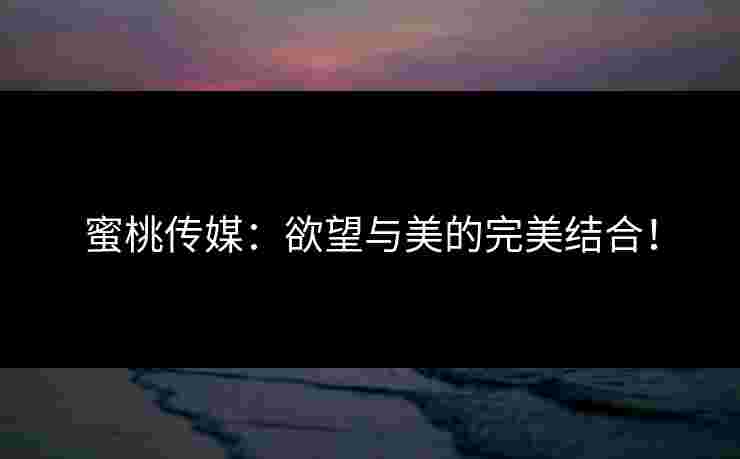 蜜桃传媒：欲望与美的完美结合！