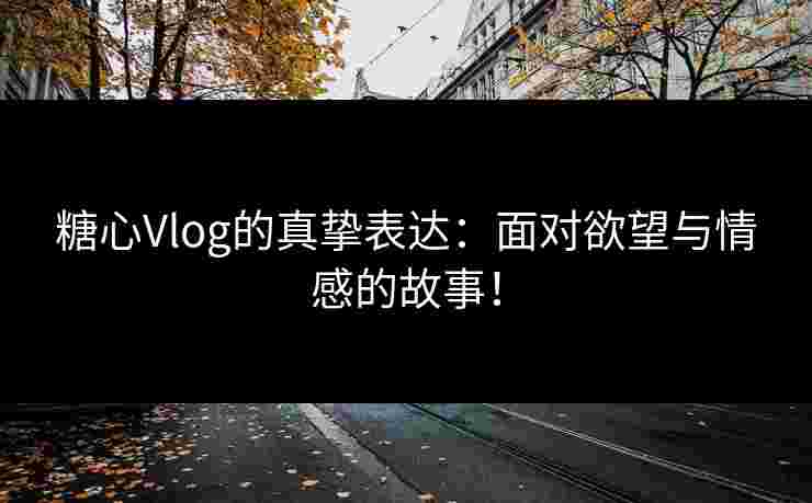 糖心Vlog的真挚表达：面对欲望与情感的故事！